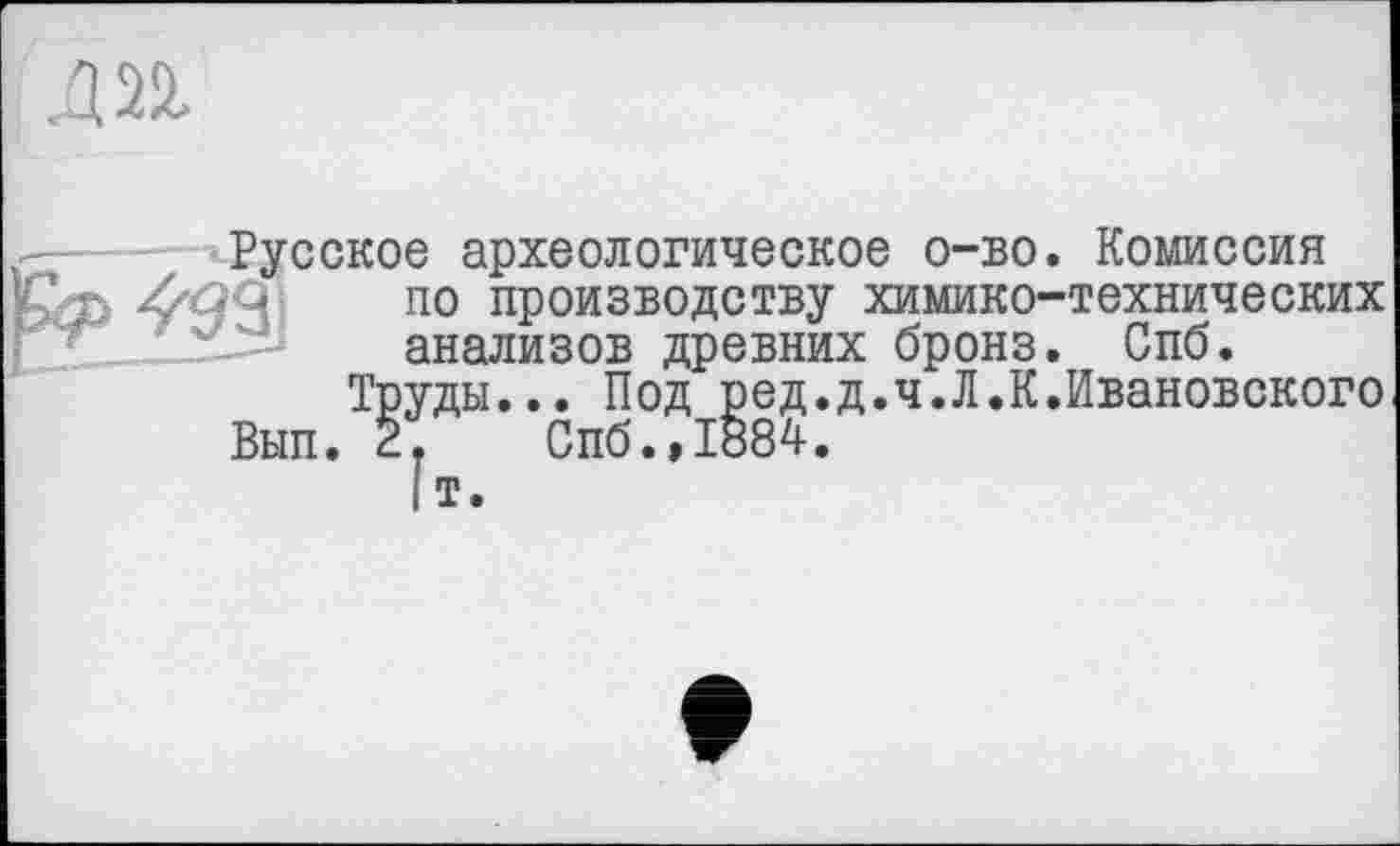 ﻿Д22.
Русское археологическое о-во. Комиссия по производству химико-технических анализов древних бронз. Спб.
Труды... Под ред.д.ч.Л.К.Ивановского Вып. 2. Спб.,1884.